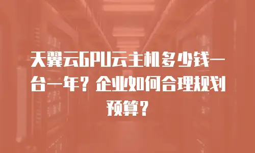 天翼云GPU云主机多少钱一台一年？企业如何合理规划预算？