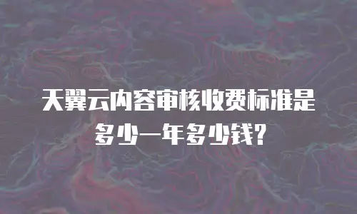 天翼云内容审核收费标准是多少一年多少钱？