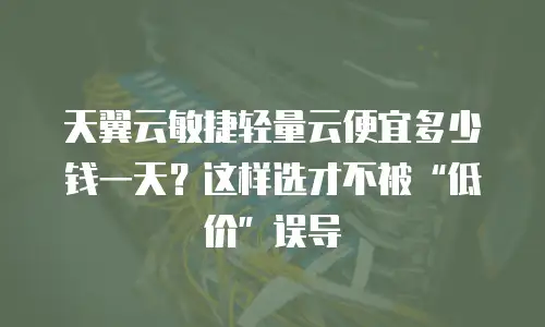 天翼云敏捷轻量云便宜多少钱一天？这样选才不被&ldquo;低价&rdquo;误导