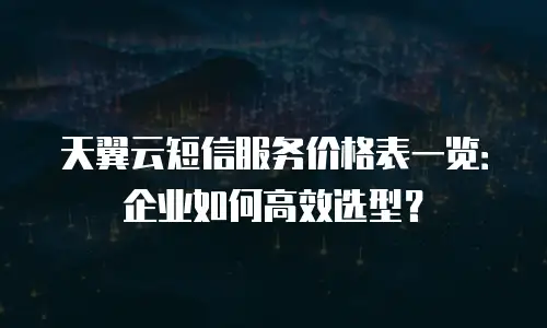 天翼云短信服务价格表一览：企业如何高效选型？