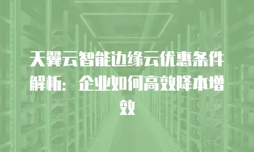 天翼云智能边缘云优惠条件解析：企业如何高效降本增效