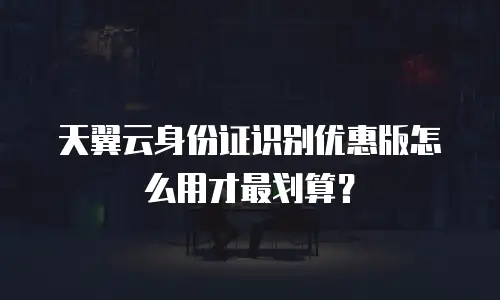 天翼云身份证识别优惠版怎么用才最划算？