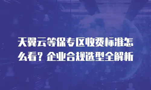天翼云等保专区收费标准怎么看？企业合规选型全解析
