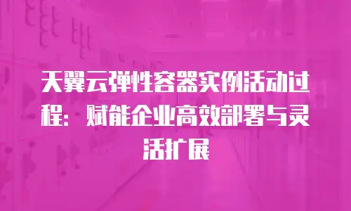 天翼云弹性容器实例活动过程：赋能企业高效部署与灵活扩展