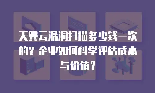 天翼云漏洞扫描多少钱一次的？企业如何科学评估成本与价值？
