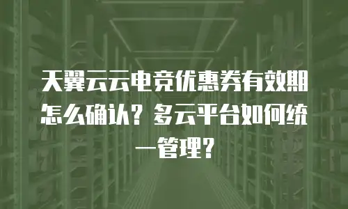 天翼云云电竞优惠券有效期怎么确认？多云平台如何统一管理？