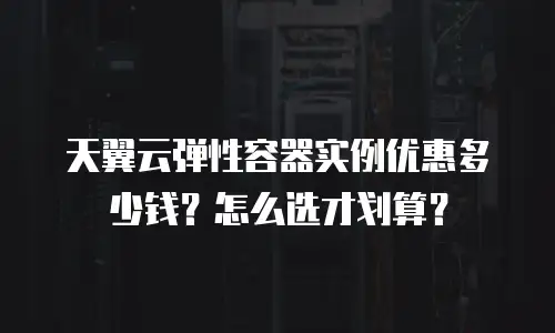 天翼云弹性容器实例优惠多少钱？怎么选才划算？