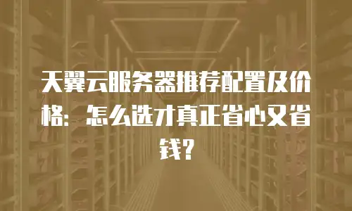 天翼云服务器推荐配置及价格：怎么选才真正省心又省钱？