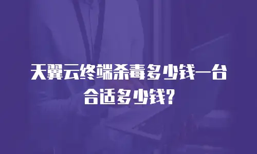 天翼云终端杀毒多少钱一台合适多少钱？