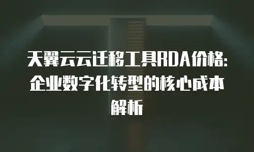 天翼云云迁移工具RDA价格：企业数字化转型的核心成本解析
