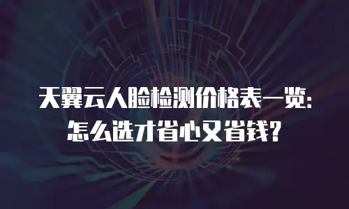 天翼云人脸检测价格表一览：怎么选才省心又省钱？