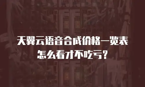 天翼云语音合成价格一览表怎么看才不吃亏？