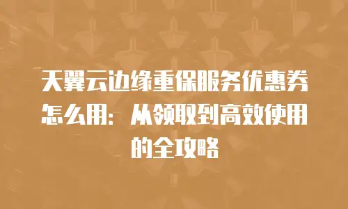 天翼云边缘重保服务优惠券怎么用：从领取到高效使用的全攻略