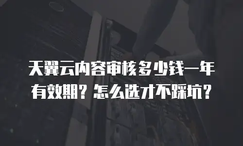天翼云内容审核多少钱一年有效期？怎么选才不踩坑？