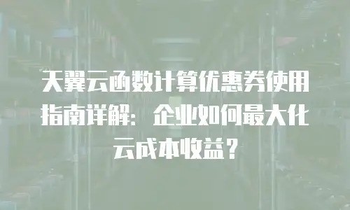 天翼云函数计算优惠券使用指南详解：企业如何最大化云成本收益？