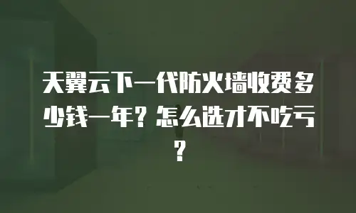 天翼云下一代防火墙收费多少钱一年？怎么选才不吃亏？