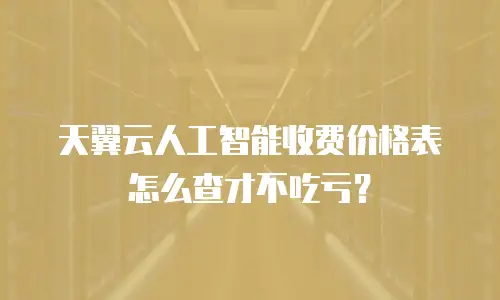 天翼云人工智能收费价格表怎么查才不吃亏？