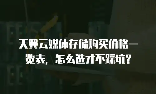 天翼云媒体存储购买价格一览表，怎么选才不踩坑？