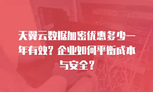 天翼云数据加密优惠多少一年有效？企业如何平衡成本与安全？