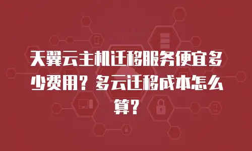 天翼云主机迁移服务便宜多少费用？多云迁移成本怎么算？
