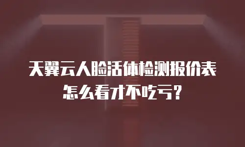 天翼云人脸活体检测报价表怎么看才不吃亏？