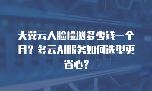 天翼云人脸检测多少钱一个月？多云AI服务如何选型更省心？