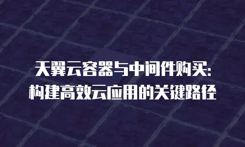 天翼云容器与中间件购买：构建高效云应用的关键路径
