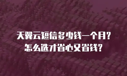 天翼云短信多少钱一个月？怎么选才省心又省钱？