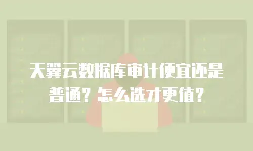 天翼云数据库审计便宜还是普通？怎么选才更值？