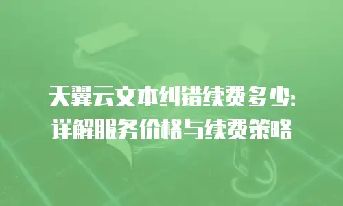 天翼云文本纠错续费多少：详解服务价格与续费策略