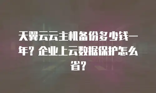 天翼云云主机备份多少钱一年？企业上云数据保护怎么省？