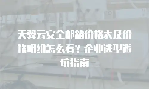 天翼云安全邮箱价格表及价格明细怎么看？企业选型避坑指南