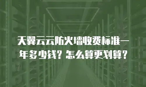 天翼云云防火墙收费标准一年多少钱？怎么算更划算？