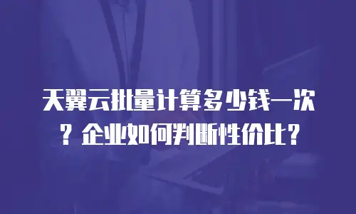 天翼云批量计算多少钱一次？企业如何判断性价比？