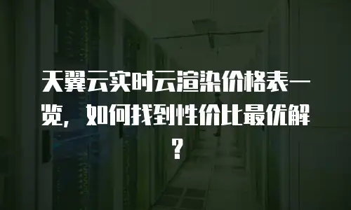 天翼云实时云渲染价格表一览，如何找到性价比最优解？