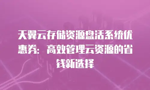 天翼云存储资源盘活系统优惠券：高效管理云资源的省钱新选择
