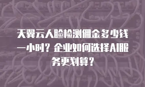 天翼云人脸检测佣金多少钱一小时？企业如何选择AI服务更划算？