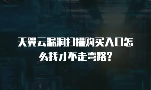 天翼云漏洞扫描购买入口怎么找才不走弯路？