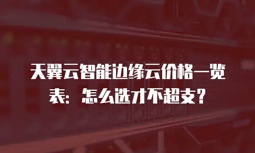 天翼云智能边缘云价格一览表：怎么选才不超支？