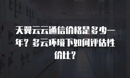 天翼云云通信价格是多少一年？多云环境下如何评估性价比？