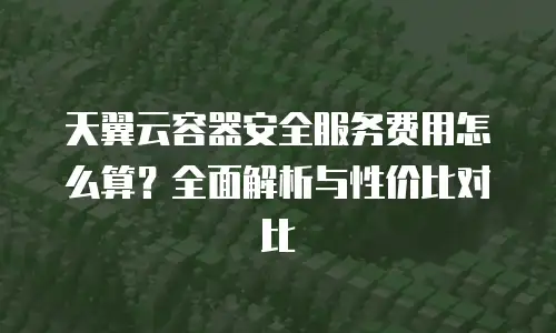 天翼云容器安全服务费用怎么算？全面解析与性价比对比