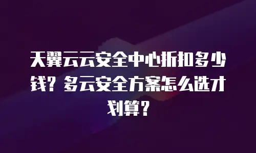 天翼云云安全中心折扣多少钱？多云安全方案怎么选才划算？