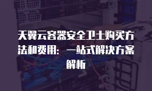 天翼云容器安全卫士购买方法和费用：一站式解决方案解析