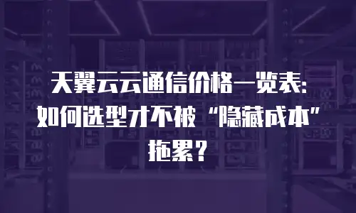 天翼云云通信价格一览表：如何选型才不被&ldquo;隐藏成本&rdquo;拖累？