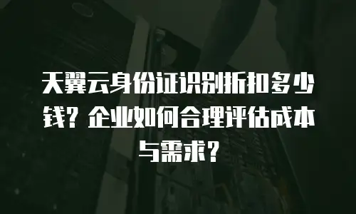 天翼云身份证识别折扣多少钱？企业如何合理评估成本与需求？