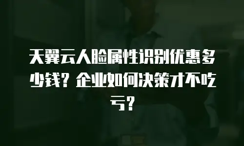 天翼云人脸属性识别优惠多少钱？企业如何决策才不吃亏？