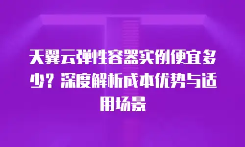 天翼云弹性容器实例便宜多少？深度解析成本优势与适用场景