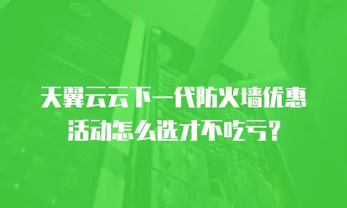 天翼云云下一代防火墙优惠活动怎么选才不吃亏？