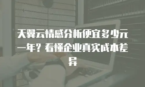 天翼云情感分析便宜多少元一年？看懂企业真实成本差异