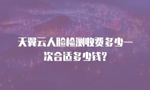 天翼云人脸检测收费多少一次合适多少钱？